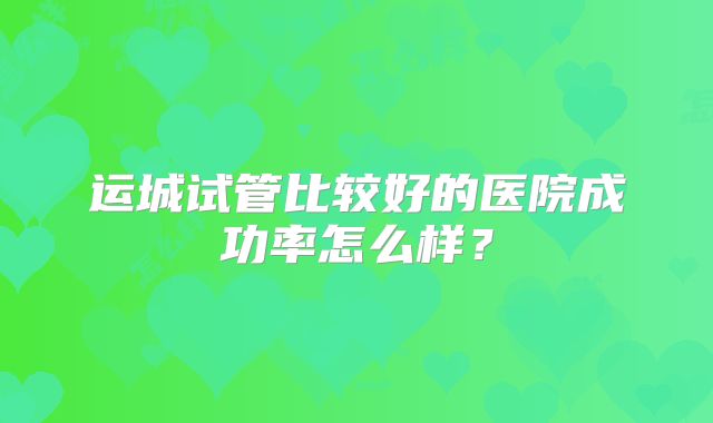运城试管比较好的医院成功率怎么样？