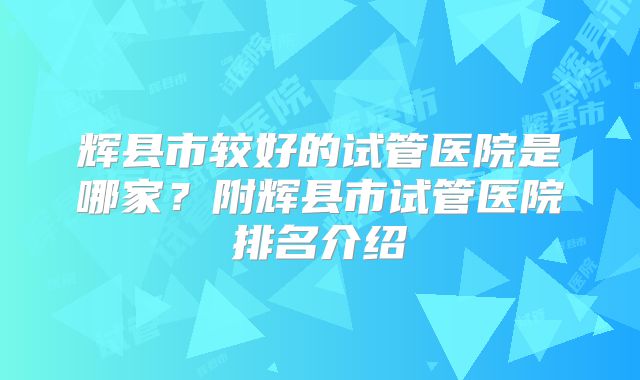 辉县市较好的试管医院是哪家？附辉县市试管医院排名介绍
