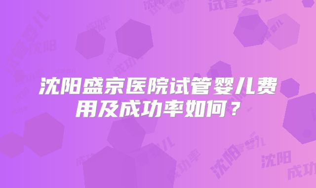 沈阳盛京医院试管婴儿费用及成功率如何？