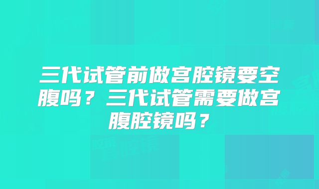 三代试管前做宫腔镜要空腹吗？三代试管需要做宫腹腔镜吗？
