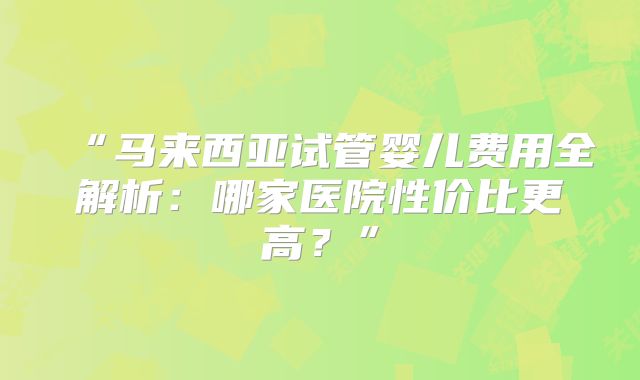 “马来西亚试管婴儿费用全解析：哪家医院性价比更高？”