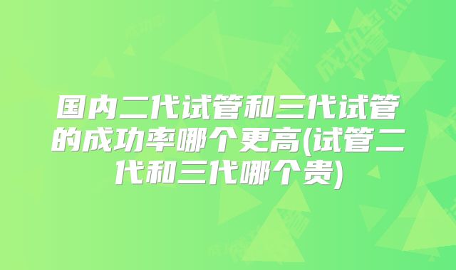 国内二代试管和三代试管的成功率哪个更高(试管二代和三代哪个贵)