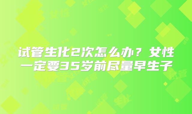 试管生化2次怎么办?女性一定要35岁前尽量早生子