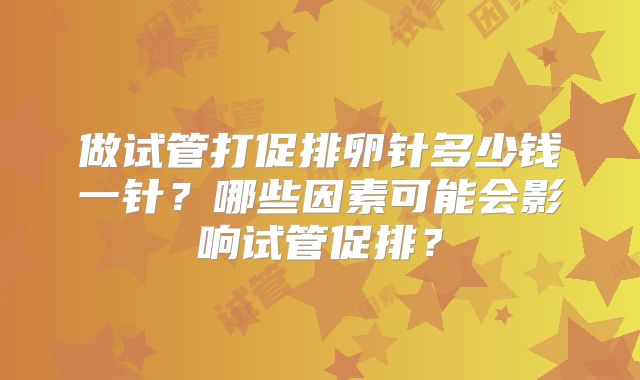 做试管打促排卵针多少钱一针？哪些因素可能会影响试管促排？