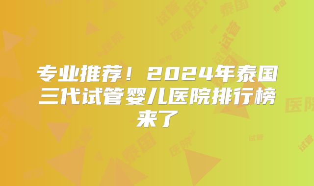 专业推荐！2024年泰国三代试管婴儿医院排行榜来了