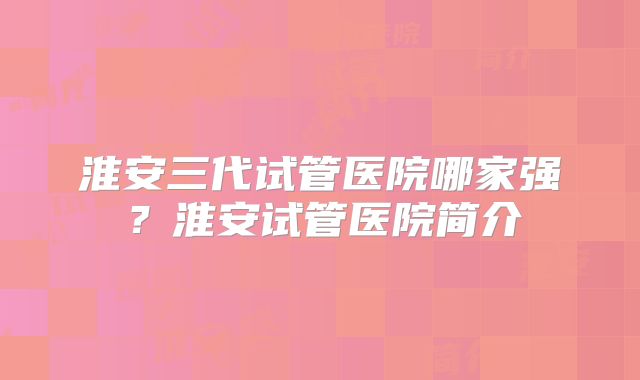 淮安三代试管医院哪家强?淮安试管医院简介