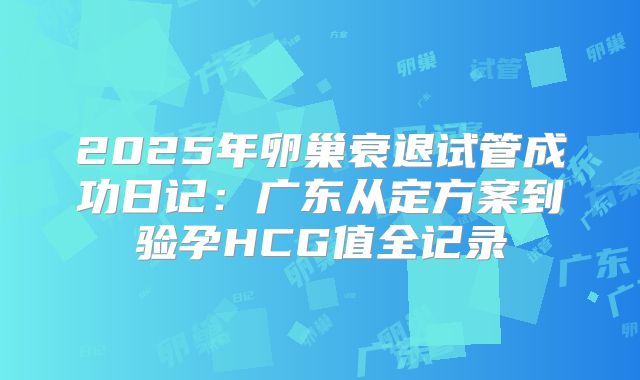 2025年卵巢衰退试管成功日记：广东从定方案到验孕HCG值全记录