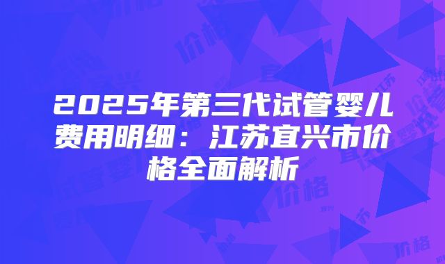 2025年第三代试管婴儿费用明细:江苏宜兴市价格全面解析