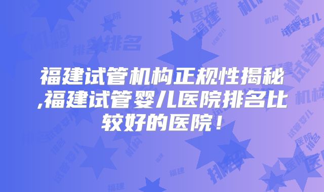 福建试管机构正规性揭秘,福建试管婴儿医院排名比较好的医院！