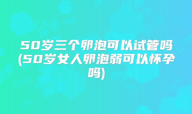 50岁三个卵泡可以试管吗(50岁女人卵泡弱可以怀孕吗)