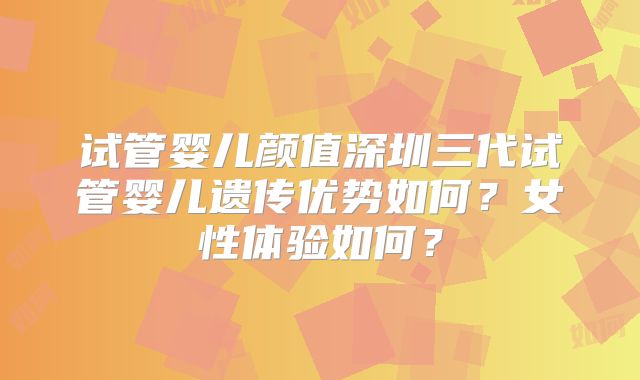试管婴儿颜值深圳三代试管婴儿遗传优势如何？女性体验如何？
