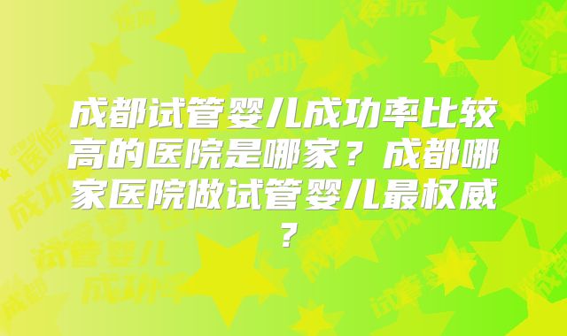 成都试管婴儿成功率比较高的医院是哪家？成都哪家医院做试管婴儿最权威？