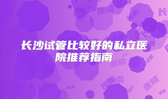 长沙试管比较好的私立医院推荐指南