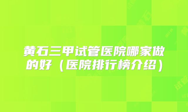 黄石三甲试管医院哪家做的好（医院排行榜介绍）