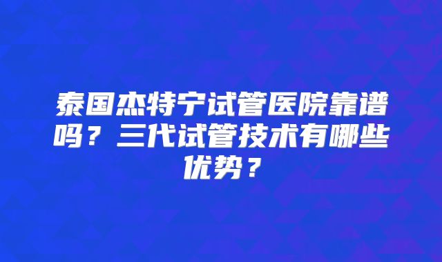 泰国杰特宁试管医院靠谱吗？三代试管技术有哪些优势？