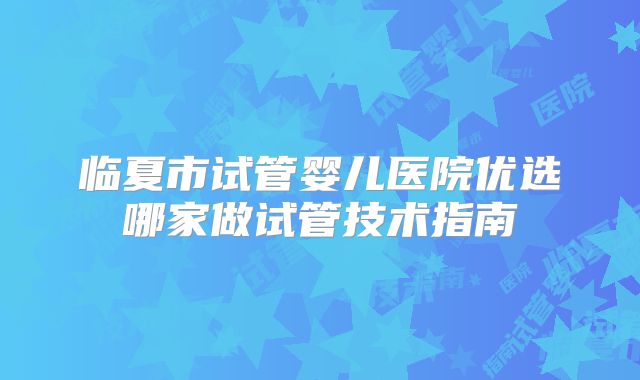 临夏市试管婴儿医院优选哪家做试管技术指南