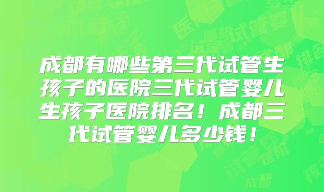 成都有哪些第三代试管生孩子的医院三代试管婴儿生孩子医院排名！成都三代试管婴儿多少钱！