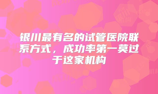 银川最有名的试管医院联系方式，成功率第一莫过于这家机构