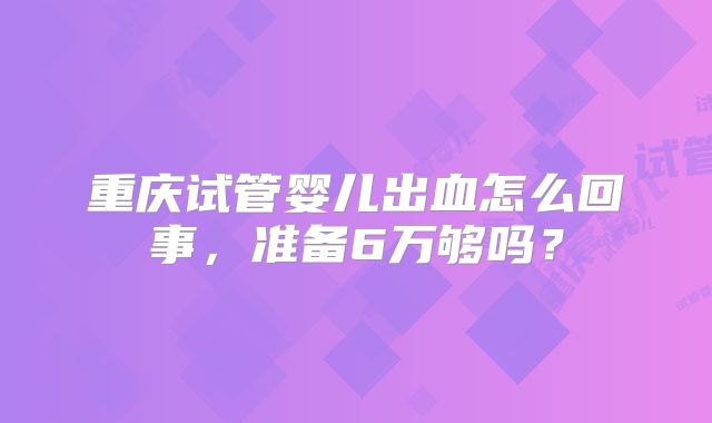 重庆试管婴儿出血怎么回事，准备6万够吗？