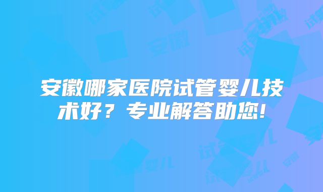 安徽哪家医院试管婴儿技术好?专业解答助您!
