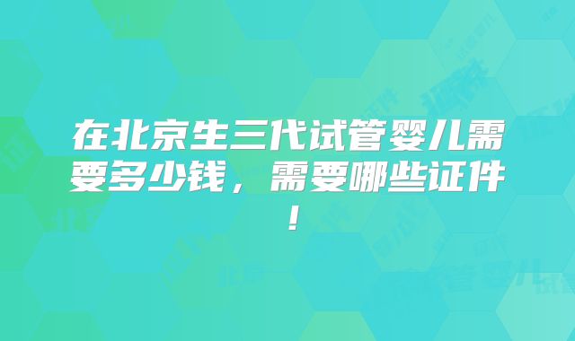 在北京生三代试管婴儿需要多少钱,需要哪些证件!