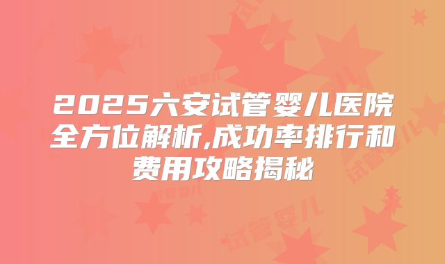 2025六安试管婴儿医院全方位解析,成功率排行和费用攻略揭秘
