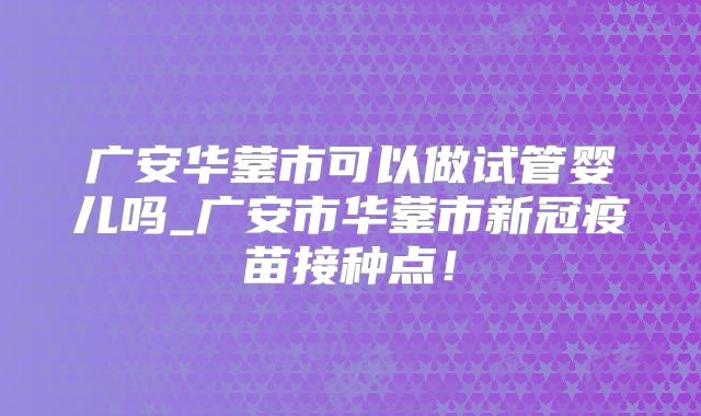 广安华蓥市可以做试管婴儿吗_广安市华蓥市新冠疫苗接种点！