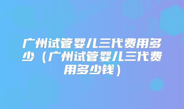 广州试管婴儿三代费用多少（广州试管婴儿三代费用多少钱）