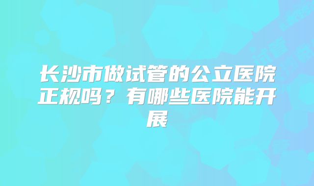 长沙市做试管的公立医院正规吗?有哪些医院能开展