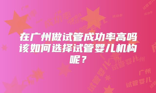 在广州做试管成功率高吗该如何选择试管婴儿机构呢？