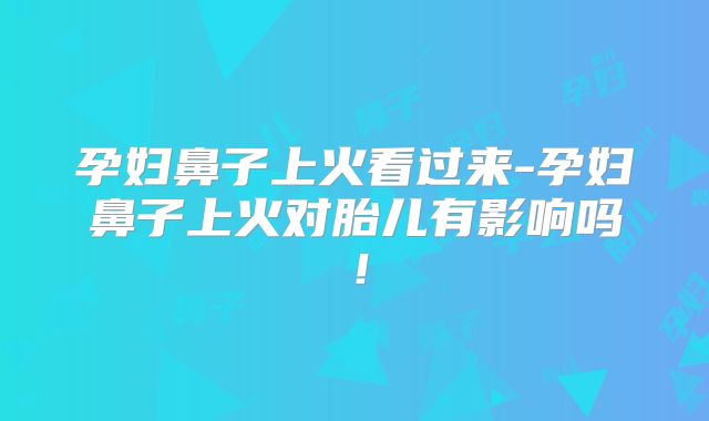 孕妇鼻子上火看过来-孕妇鼻子上火对胎儿有影响吗！