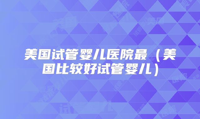 美国试管婴儿医院最（美国比较好试管婴儿）