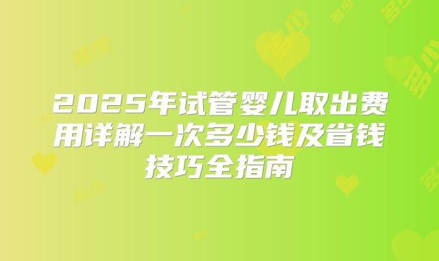 2025年试管婴儿取出费用详解一次多少钱及省钱技巧全指南