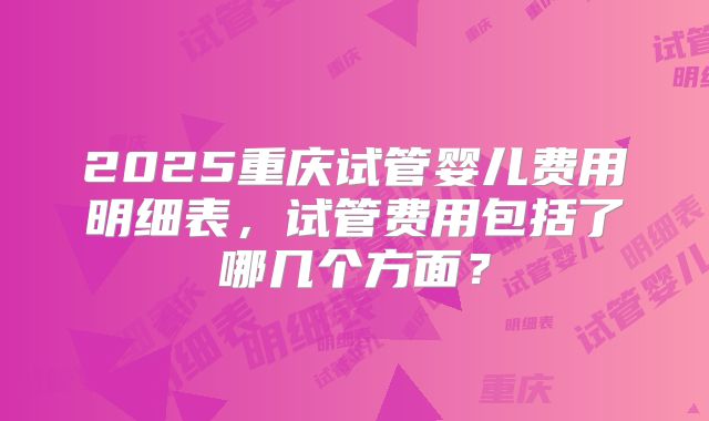 2025重庆试管婴儿费用明细表,试管费用包括了哪几个方面?