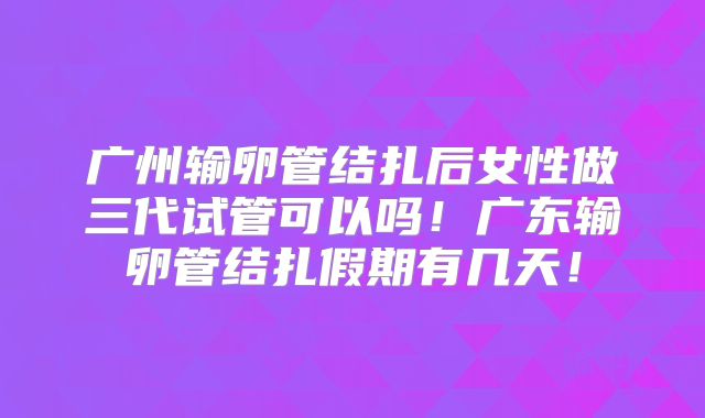 广州输卵管结扎后女性做三代试管可以吗！广东输卵管结扎假期有几天！