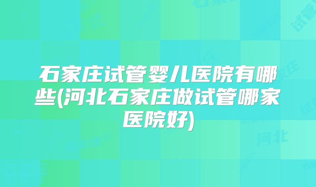 石家庄试管婴儿医院有哪些(河北石家庄做试管哪家医院好)