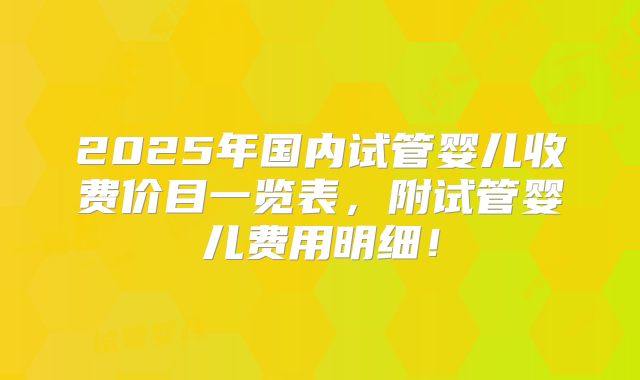 2025年国内试管婴儿收费价目一览表，附试管婴儿费用明细！