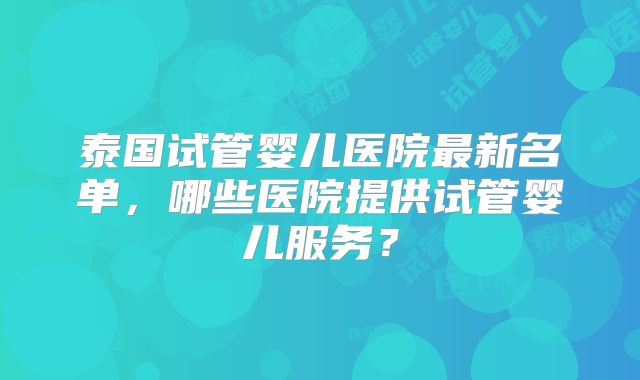 泰国试管婴儿医院最新名单，哪些医院提供试管婴儿服务？