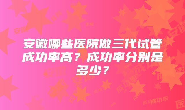 安徽哪些医院做三代试管成功率高？成功率分别是多少？