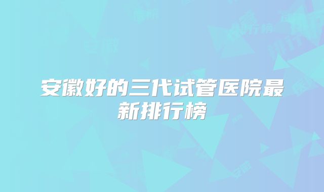 安徽好的三代试管医院最新排行榜