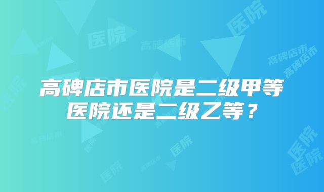 高碑店市医院是二级甲等医院还是二级乙等?