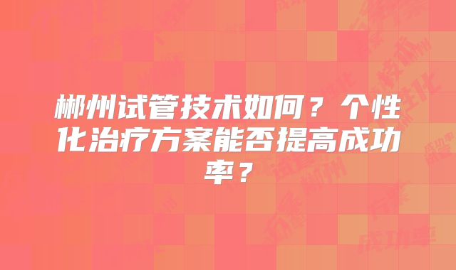 郴州试管技术如何?个性化治疗方案能否提高成功率?