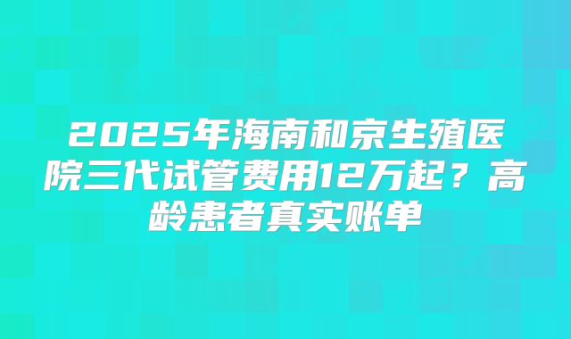 2025年海南和京生殖医院三代试管费用12万起？高龄患者真实账单