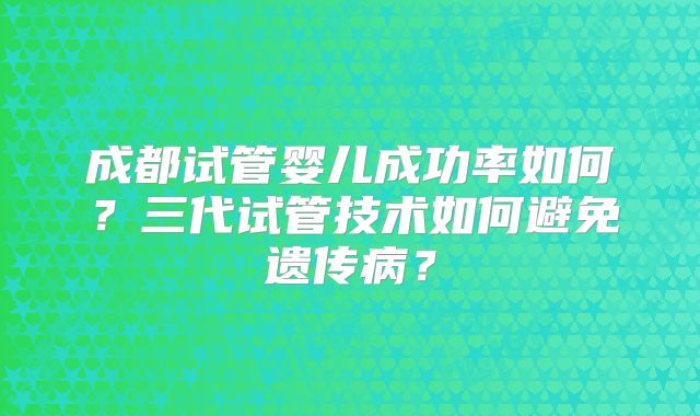 成都试管婴儿成功率如何?三代试管技术如何避免遗传病?