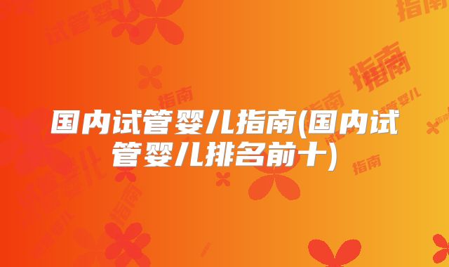 国内试管婴儿指南(国内试管婴儿排名前十)