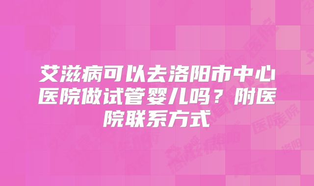 艾滋病可以去洛阳市中心医院做试管婴儿吗？附医院联系方式