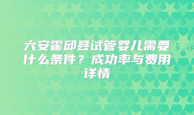 六安霍邱县试管婴儿需要什么条件？成功率与费用详情