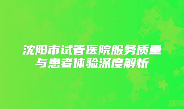 沈阳市试管医院服务质量与患者体验深度解析