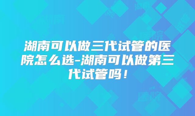 湖南可以做三代试管的医院怎么选-湖南可以做第三代试管吗！