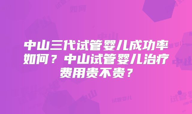 中山三代试管婴儿成功率如何？中山试管婴儿治疗费用贵不贵？
